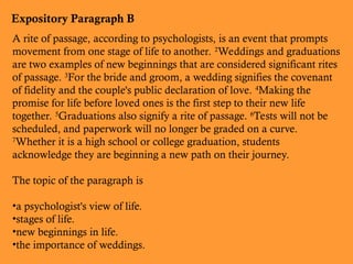 Expository Paragraph B
A rite of passage, according to psychologists, is an event that prompts
movement from one stage of life to another. 2
Weddings and graduations
are two examples of new beginnings that are considered significant rites
of passage. 3
For the bride and groom, a wedding signifies the covenant
of fidelity and the couple's public declaration of love. 4
Making the
promise for life before loved ones is the first step to their new life
together. 5
Graduations also signify a rite of passage. 6
Tests will not be
scheduled, and paperwork will no longer be graded on a curve.
7
Whether it is a high school or college graduation, students
acknowledge they are beginning a new path on their journey.
The topic of the paragraph is
•a psychologist's view of life.
•stages of life.
•new beginnings in life.
•the importance of weddings.
 