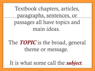 Textbook chapters, articles,
paragraphs, sentences, or
passages all have topics and
main ideas.
The TOPIC is the broad, general
theme or message.
It is what some call the subject.
 