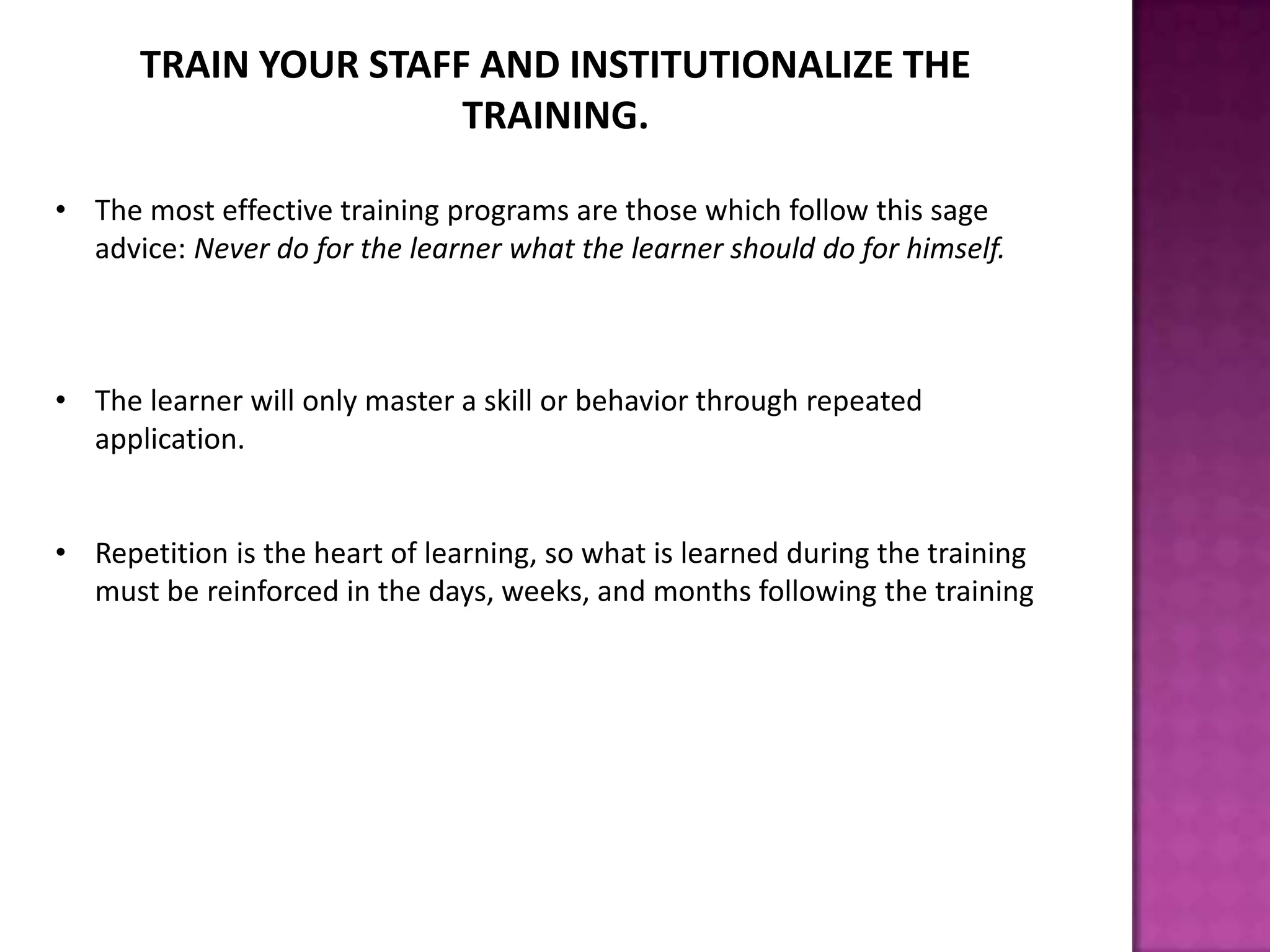 TRAIN YOUR STAFF AND INSTITUTIONALIZE THE
TRAINING.
• The most effective training programs are those which follow this sage
advice: Never do for the learner what the learner should do for himself.
• The learner will only master a skill or behavior through repeated
application.
• Repetition is the heart of learning, so what is learned during the training
must be reinforced in the days, weeks, and months following the training
 