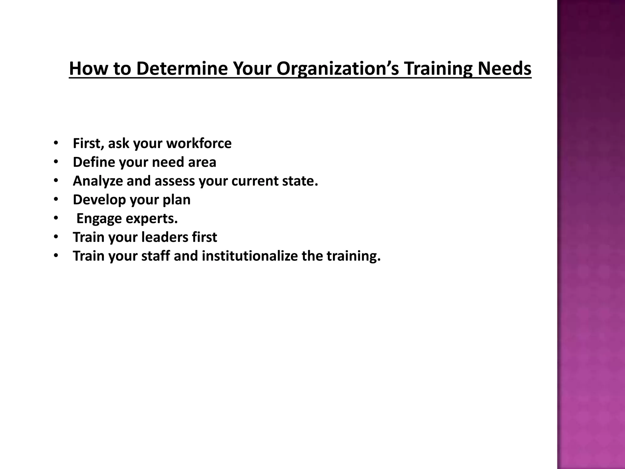 How to Determine Your Organization’s Training Needs
• First, ask your workforce
• Define your need area
• Analyze and assess your current state.
• Develop your plan
• Engage experts.
• Train your leaders first
• Train your staff and institutionalize the training.
 