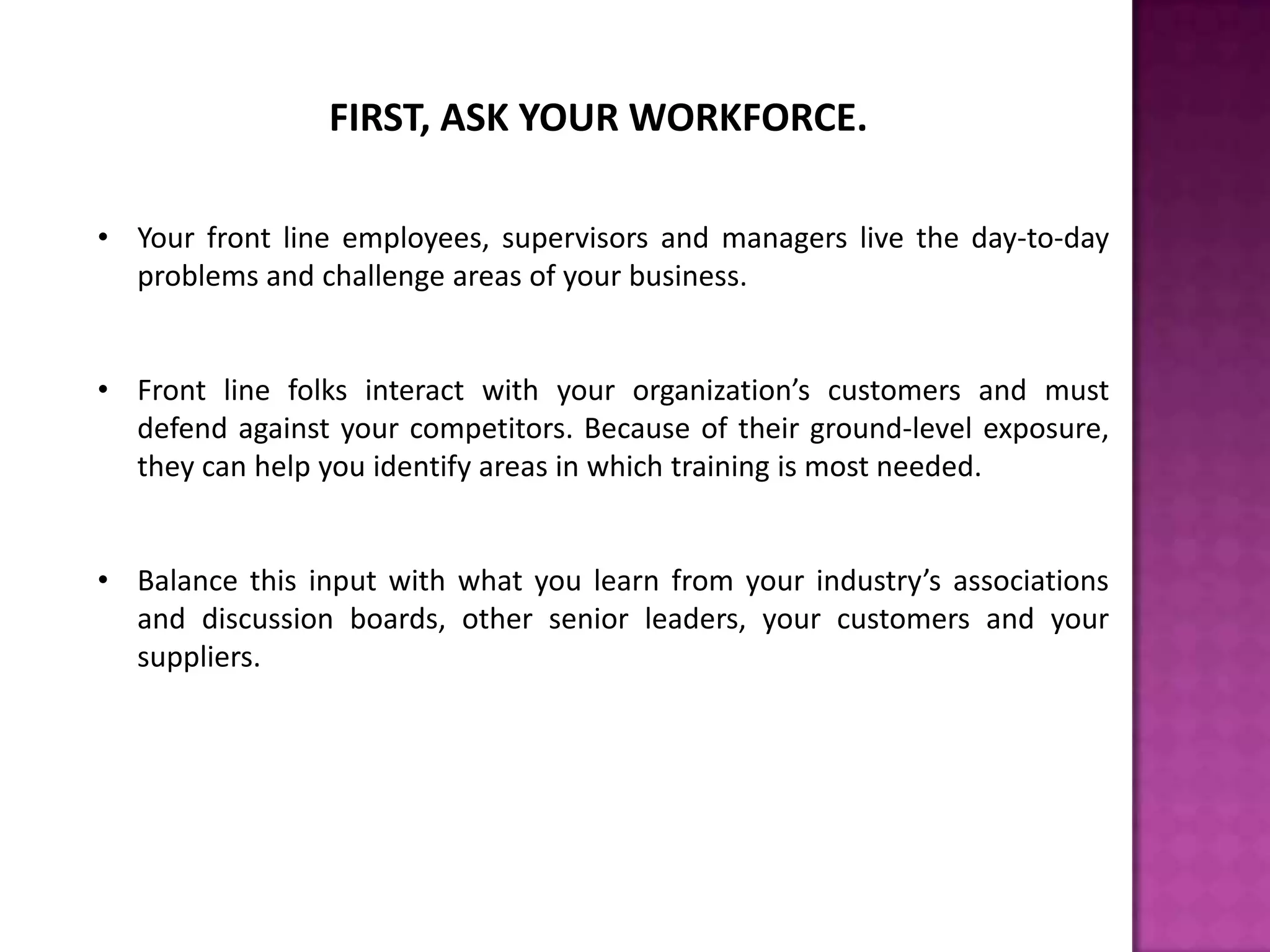 FIRST, ASK YOUR WORKFORCE.
• Your front line employees, supervisors and managers live the day-to-day
problems and challenge areas of your business.
• Front line folks interact with your organization’s customers and must
defend against your competitors. Because of their ground-level exposure,
they can help you identify areas in which training is most needed.
• Balance this input with what you learn from your industry’s associations
and discussion boards, other senior leaders, your customers and your
suppliers.
 