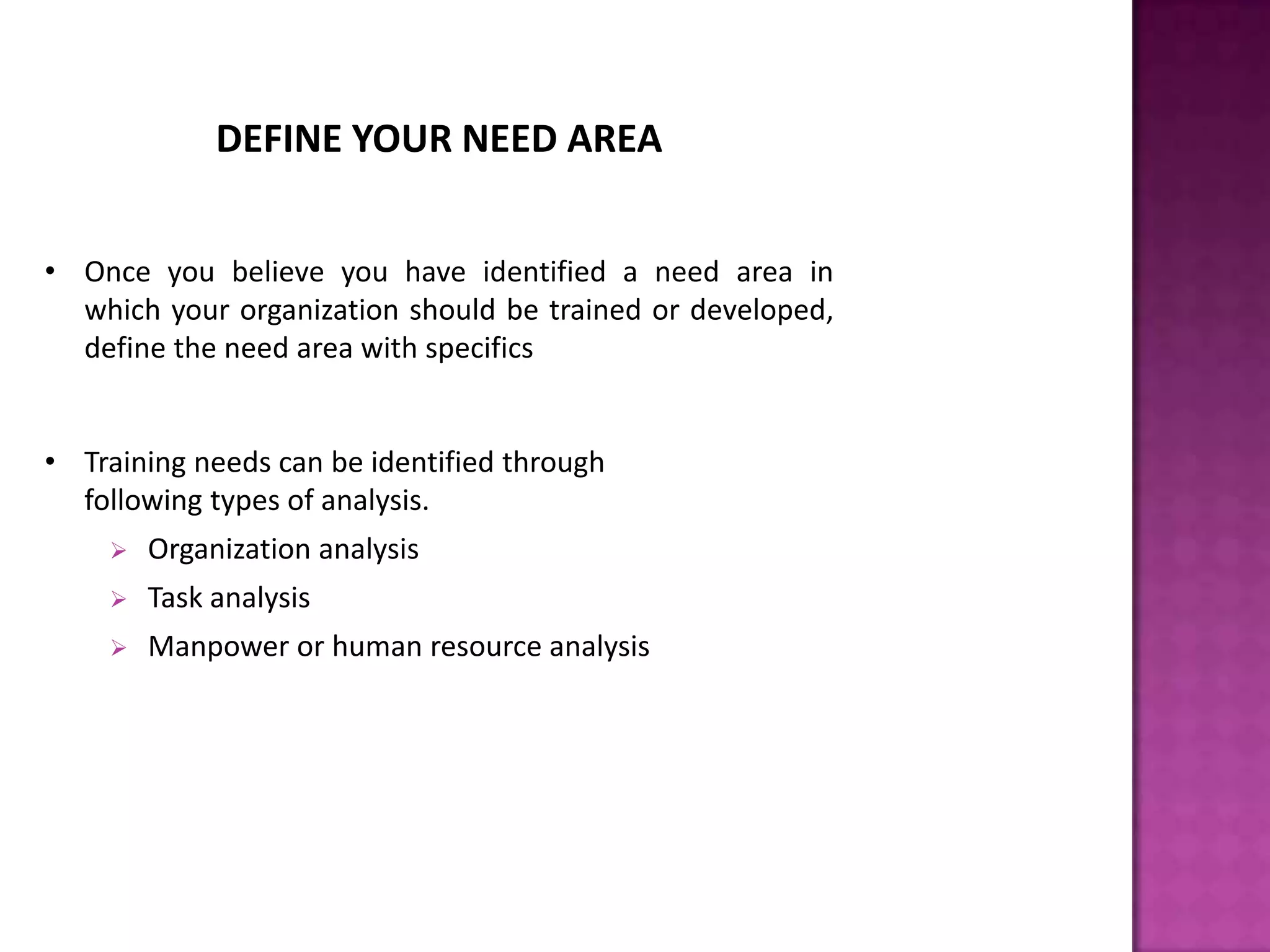 DEFINE YOUR NEED AREA
• Once you believe you have identified a need area in
which your organization should be trained or developed,
define the need area with specifics
• Training needs can be identified through
following types of analysis.
 Organization analysis
 Task analysis
 Manpower or human resource analysis
 