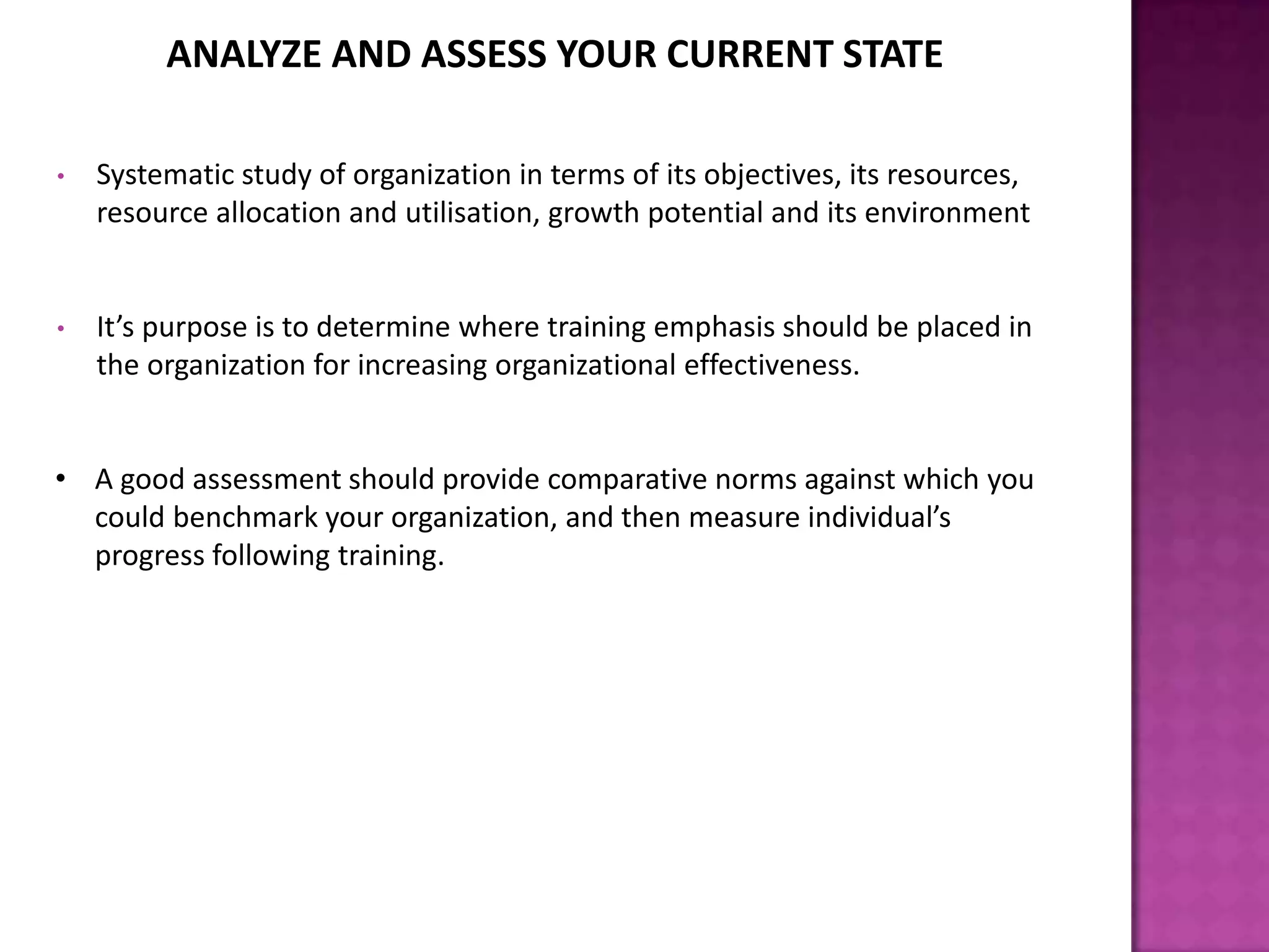 ANALYZE AND ASSESS YOUR CURRENT STATE
• Systematic study of organization in terms of its objectives, its resources,
resource allocation and utilisation, growth potential and its environment
• It’s purpose is to determine where training emphasis should be placed in
the organization for increasing organizational effectiveness.
• A good assessment should provide comparative norms against which you
could benchmark your organization, and then measure individual’s
progress following training.
 