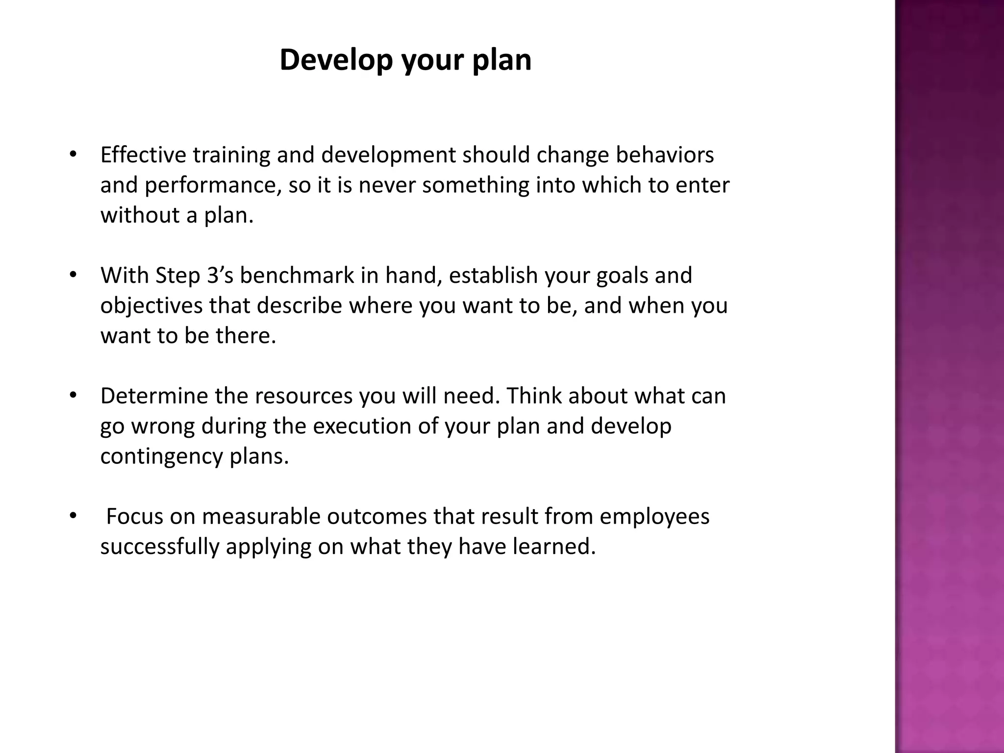 Develop your plan
• Effective training and development should change behaviors
and performance, so it is never something into which to enter
without a plan.
• With Step 3’s benchmark in hand, establish your goals and
objectives that describe where you want to be, and when you
want to be there.
• Determine the resources you will need. Think about what can
go wrong during the execution of your plan and develop
contingency plans.
• Focus on measurable outcomes that result from employees
successfully applying on what they have learned.
 
