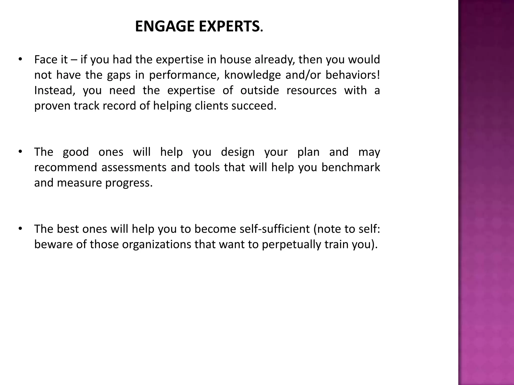 ENGAGE EXPERTS.
• Face it – if you had the expertise in house already, then you would
not have the gaps in performance, knowledge and/or behaviors!
Instead, you need the expertise of outside resources with a
proven track record of helping clients succeed.
• The good ones will help you design your plan and may
recommend assessments and tools that will help you benchmark
and measure progress.
• The best ones will help you to become self-sufficient (note to self:
beware of those organizations that want to perpetually train you).
 