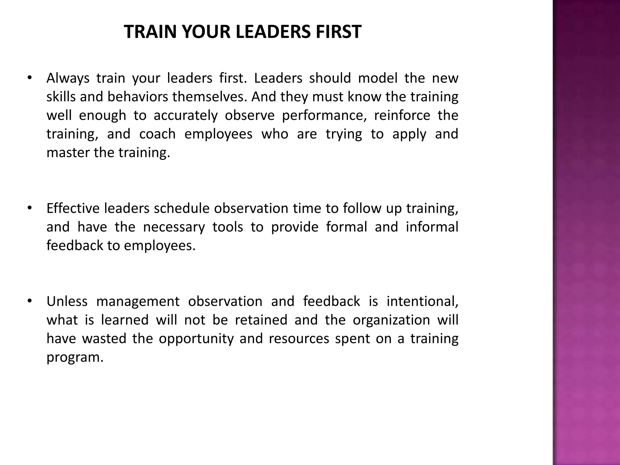 TRAIN YOUR LEADERS FIRST
• Always train your leaders first. Leaders should model the new
skills and behaviors themselves. And they must know the training
well enough to accurately observe performance, reinforce the
training, and coach employees who are trying to apply and
master the training.
• Effective leaders schedule observation time to follow up training,
and have the necessary tools to provide formal and informal
feedback to employees.
• Unless management observation and feedback is intentional,
what is learned will not be retained and the organization will
have wasted the opportunity and resources spent on a training
program.
 