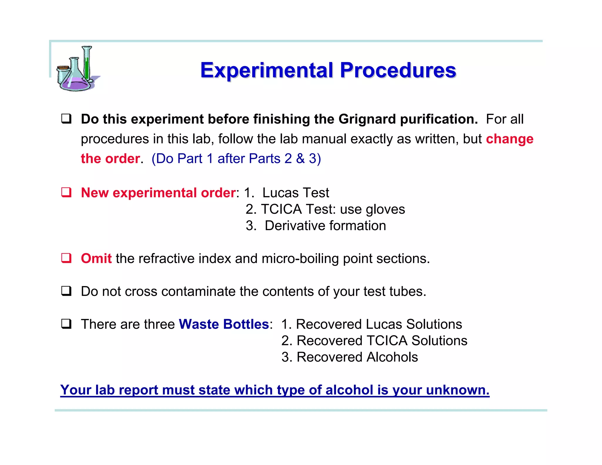 Experimental Procedures

   Do this experiment before finishing the Grignard purification. For all
   procedures in this lab, follow the lab manual exactly as written, but change
   the order. (Do Part 1 after Parts 2 & 3)

   New experimental order: 1. Lucas Test
                           2. TCICA Test: use gloves
                           3. Derivative formation

   Omit the refractive index and micro-boiling point sections.

   Do not cross contaminate the contents of your test tubes.

   There are three Waste Bottles: 1. Recovered Lucas Solutions
                                  2. Recovered TCICA Solutions
                                  3. Recovered Alcohols

Your lab report must state which type of alcohol is your unknown.
 