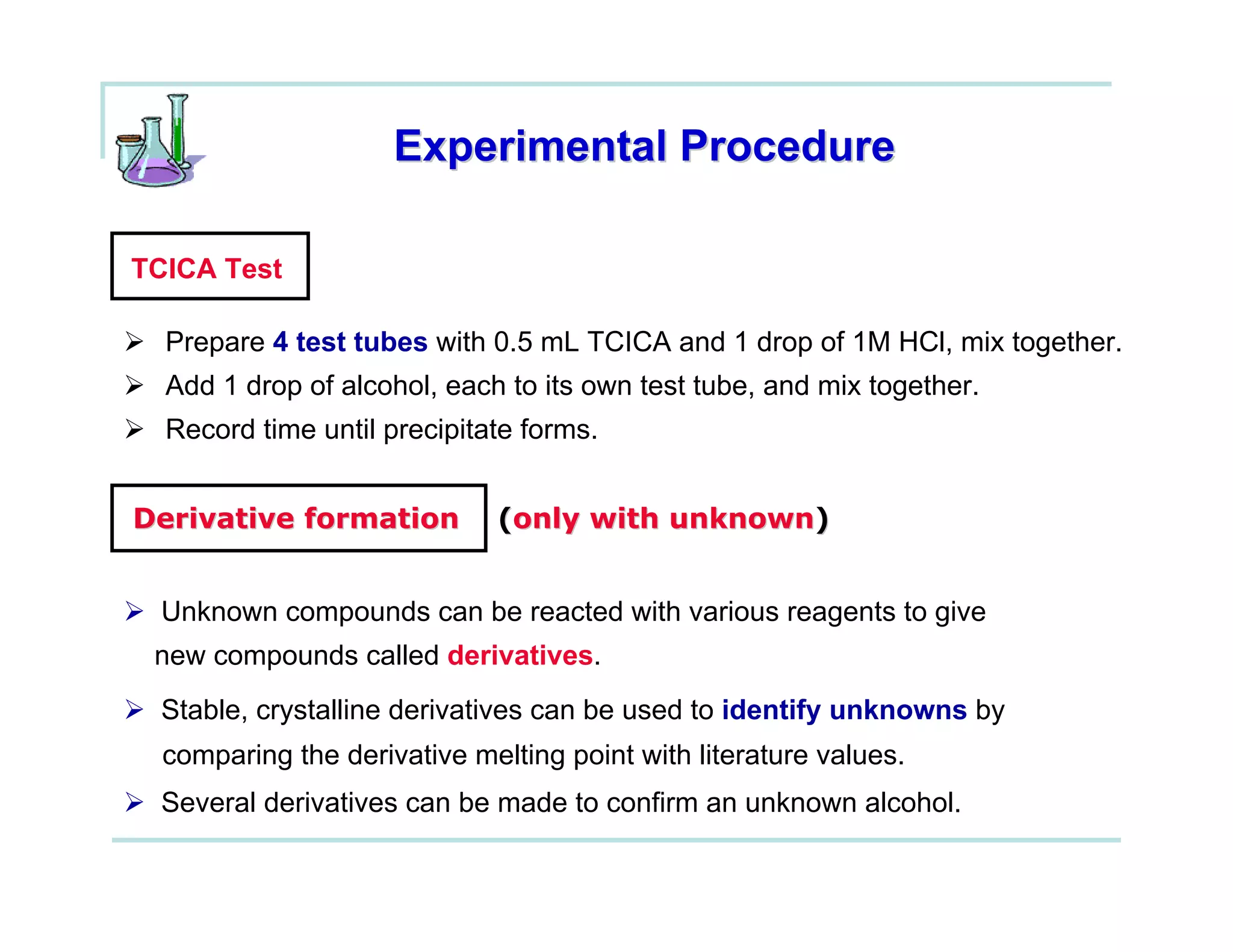 Experimental Procedure

TCICA Test

  Prepare 4 test tubes with 0.5 mL TCICA and 1 drop of 1M HCl, mix together.
  Add 1 drop of alcohol, each to its own test tube, and mix together.
  Record time until precipitate forms.


Derivative formation         (only with unknown)


 Unknown compounds can be reacted with various reagents to give
 new compounds called derivatives.
 Stable, crystalline derivatives can be used to identify unknowns by
  comparing the derivative melting point with literature values.
 Several derivatives can be made to confirm an unknown alcohol.
 