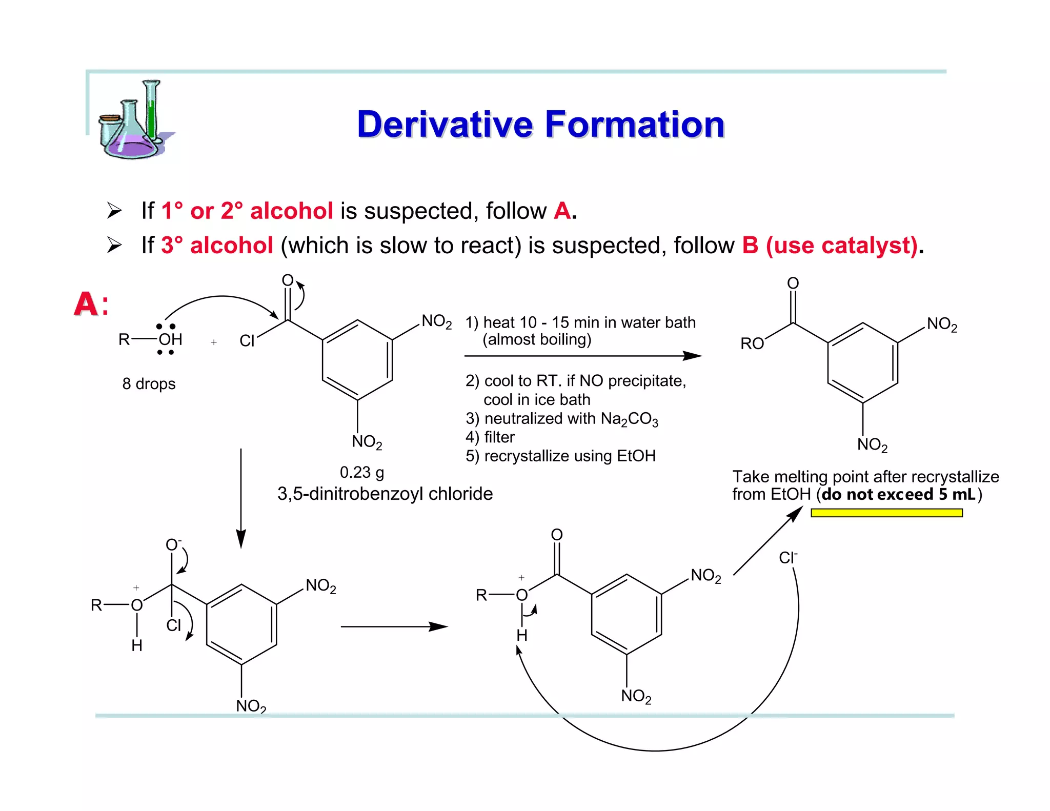 Derivative Formation

         If 1° or 2° alcohol is suspected, follow A.
         If 3° alcohol (which is slow to react) is suspected, follow B (use catalyst).
                            O                                                                        O
A:                                             NO2 1) heat 10 - 15 min in water bath                                     NO2
     R       OH   +   Cl                              (almost boiling)                         RO

     8 drops                                        2) cool to RT. if NO precipitate,
                                                       cool in ice bath
                                                    3) neutralized with Na2CO3
                                       NO2          4) filter                                                  NO2
                                                    5) recrystallize using EtOH
                                      0.23 g                                                  Take melting point after recrystallize
                            3,5-dinitrobenzoyl chloride                                       from EtOH (do not exceed 5 mL )

                                                                O
             O-
                                                                                                    Cl-
                                                           +                            NO2
         +                      NO2
                                                      R    O
R        O
             Cl
                                                           H
         H


                                                                           NO2
                      NO2
 