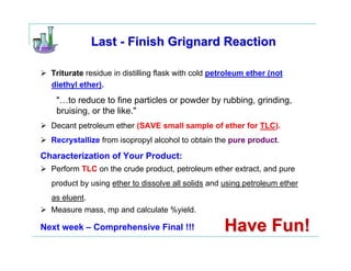 Last - Finish Grignard Reaction

  Triturate residue in distilling flask with cold petroleum ether (not
  diethyl ether).
   "…to reduce to fine particles or powder by rubbing, grinding,
   bruising, or the like."
  Decant petroleum ether (SAVE small sample of ether for TLC).
  Recrystallize from isopropyl alcohol to obtain the pure product.

Characterization of Your Product:
  Perform TLC on the crude product, petroleum ether extract, and pure
  product by using ether to dissolve all solids and using petroleum ether
  as eluent.
  Measure mass, mp and calculate %yield.

Next week – Comprehensive Final !!!                 Have Fun!
 