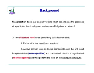 Background


Classification Tests are qualitative tests which can indicate the presence

of a particular functional group, such as an aldehyde or an alcohol.




  Two inviolable rules when performing classification tests:

         1. Perform the test exactly as described.

         2. Always perform tests on known compounds, one that will result

in a positive test (known positive) and one that will result in a negative test

(known negative) and then perform the tests on the unknown compound.
 