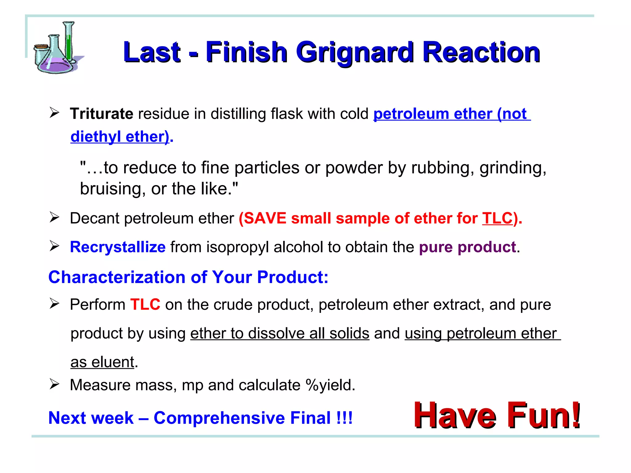 Last - Finish Grignard Reaction Triturate  residue in distilling flask with cold  petroleum ether (not  diethyl ether) . "…to reduce to fine particles or powder by rubbing, grinding, bruising, or the like."  Decant petroleum ether  (SAVE small sample of ether for  TLC ). Recrystallize  from isopropyl alcohol to obtain the  pure product . Perform  TLC  on the crude product, petroleum ether extract, and pure  product by using  ether to dissolve all solids  and  using petroleum ether  as eluent . Measure mass, mp and calculate %yield. Have Fun! Characterization of Your Product: Next week – Comprehensive Final !!! 