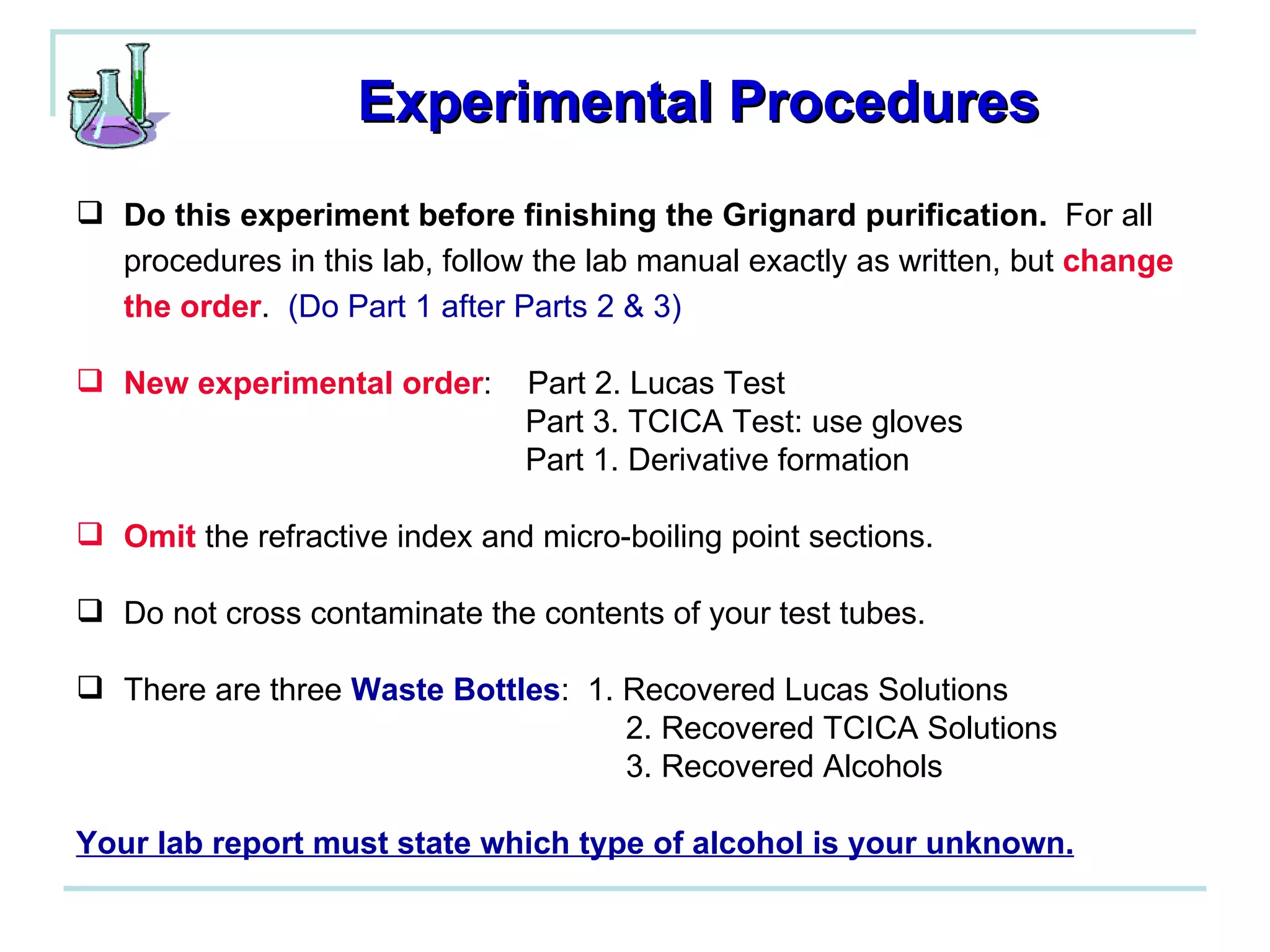 Experimental Procedures Do this experiment before finishing the Grignard purification.   For all procedures in this lab, follow the lab manual exactly as written, but  change the order .  (Do Part 1 after Parts 2 & 3) New experimental order :  Part 2. Lucas Test    Part 3. TCICA Test: use gloves   Part 1. Derivative formation Omit  the refractive index and micro-boiling point sections. Do not cross contaminate the contents of your test tubes. There are three  Waste Bottles :  1. Recovered Lucas Solutions   2. Recovered TCICA Solutions   3. Recovered Alcohols Your lab report must state which type of alcohol is your unknown. 
