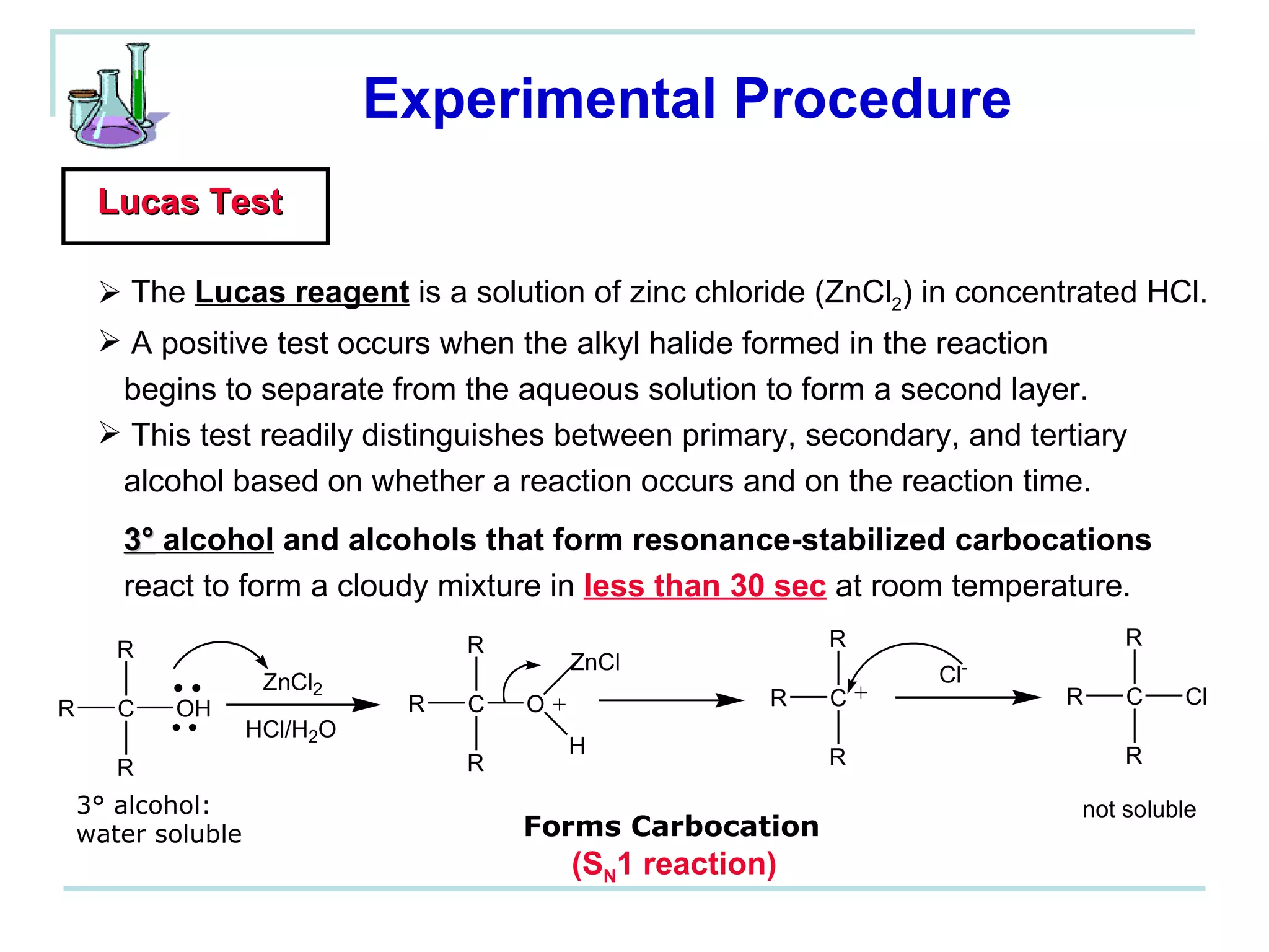 Experimental Procedure Lucas Test The  Lucas reagent  is a solution of zinc chloride (ZnCl 2 ) in concentrated HCl.  A positive test occurs when the alkyl halide formed in the reaction  begins to separate from the aqueous solution to form a second layer. This test readily distinguishes between primary, secondary, and tertiary  alcohol based on whether a reaction occurs and on the reaction time. 3°  alcohol  and alcohols that form resonance-stabilized carbocations   react to form a cloudy mixture in  less than 30 sec  at room temperature. 3° alcohol:  water soluble (S N 1 reaction) Forms Carbocation 