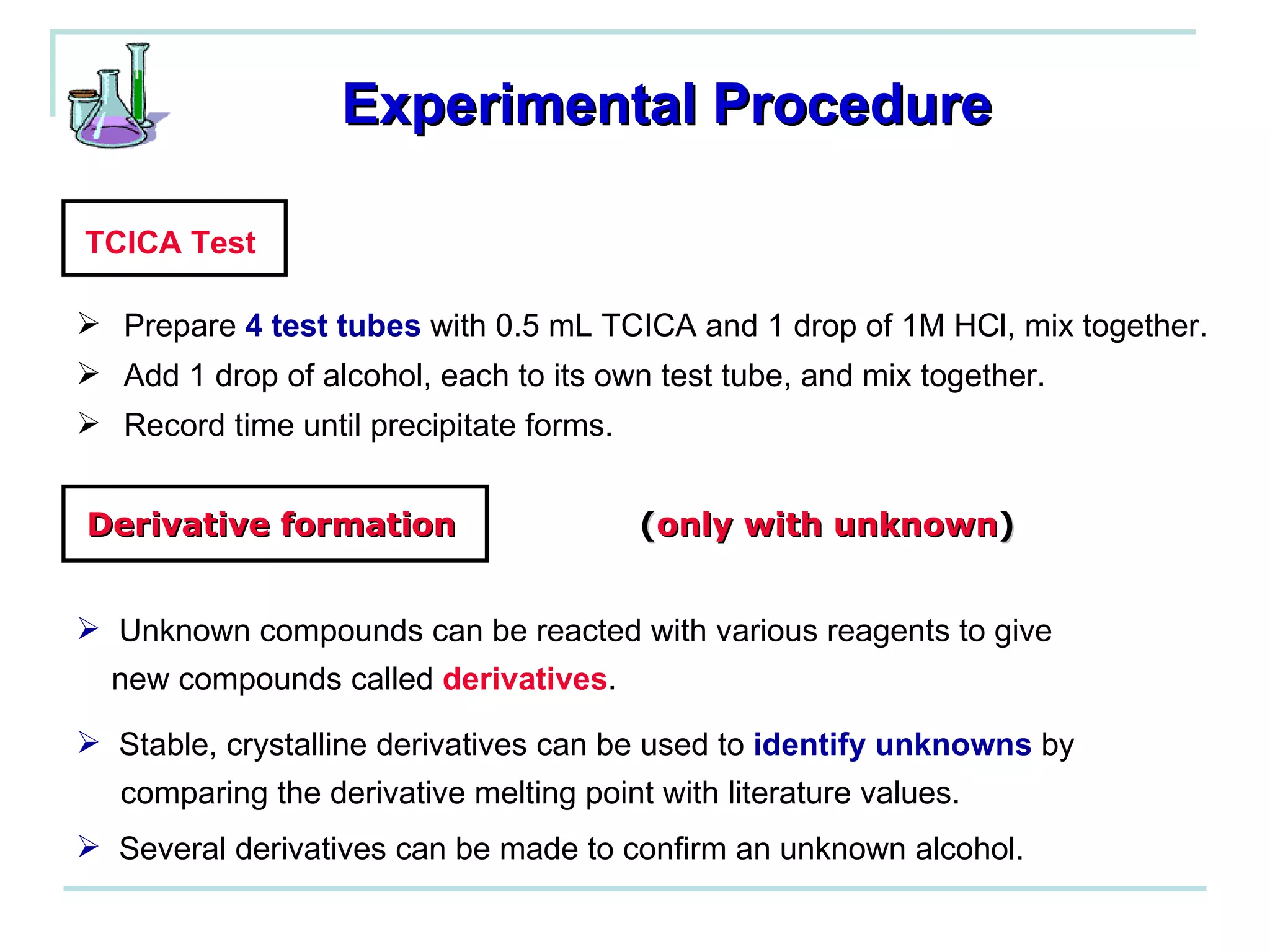 Experimental Procedure TCICA Test Prepare  4 test tubes  with 0.5 mL TCICA and 1 drop of 1M HCl, mix together. Add 1 drop of alcohol, each to its own test tube, and mix together. Record time until precipitate forms. Derivative formation   ( only with unknown ) Unknown compounds can be reacted with various reagents to give  new compounds called  derivatives . Stable, crystalline derivatives can be used to  identify unknowns  by  comparing the derivative melting point with literature values. Several derivatives can be made to confirm an unknown alcohol. 