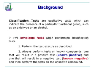 Background Classification Tests  are qualitative tests which can indicate the presence of a particular functional group, such as an aldehyde or an alcohol. Two  inviolable rules  when performing classification tests: 1. Perform the test exactly as described. 2. Always perform tests on known compounds, one that will result in a positive test ( known positive ) and one that will result in a negative test ( known negative ) and then perform the tests on the  unknown compound . 