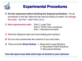 Experimental Procedures Do this experiment before finishing the Grignard purification.   For all procedures in this lab, follow the lab manual exactly as written, but  change the order .  (Do Part 1 after Parts 2 & 3) New experimental order :  Part 2. Lucas Test    Part 3. TCICA Test: use gloves   Part 1. Derivative formation Omit  the refractive index and micro-boiling point sections. Do not cross contaminate the contents of your test tubes. There are three  Waste Bottles :  1. Recovered Lucas Solutions   2. Recovered TCICA Solutions   3. Recovered Alcohols Your lab report must state which type of alcohol is your unknown. 