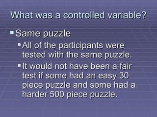 What was a controlled variable? Same puzzle All of the participants were tested with the same puzzle. It would not have been a fair test if some had an easy 30 piece puzzle and some had a harder 500 piece puzzle. 