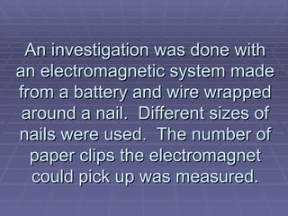 An investigation was done with an electromagnetic system made from a battery and wire wrapped around a nail.  Different sizes of nails were used.  The number of paper clips the electromagnet could pick up was measured. 