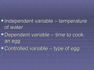 Independent variable – temperature of water Dependent variable – time to cook an egg Controlled variable – type of egg 
