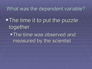 What was the dependent variable? The time it to put the puzzle together The time was observed and measured by the scientist 