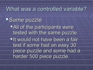 What was a controlled variable?

 Same puzzle
 All of the participants were
tested with the same puzzle.
 It would not have been a fair
test if some had an easy 30
piece puzzle and some had a
harder 500 piece puzzle.

 
