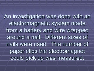 An investigation was done with an
electromagnetic system made
from a battery and wire wrapped
around a nail. Different sizes of
nails were used. The number of
paper clips the electromagnet
could pick up was measured.

 