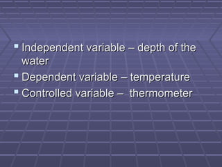  Independent variable – depth of the
water
 Dependent variable – temperature
 Controlled variable – thermometer

 