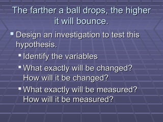 The farther a ball drops, the higher
it will bounce.
 Design an investigation to test this
hypothesis.
 Identify the variables
 What exactly will be changed?
How will it be changed?
 What exactly will be measured?
How will it be measured?

 