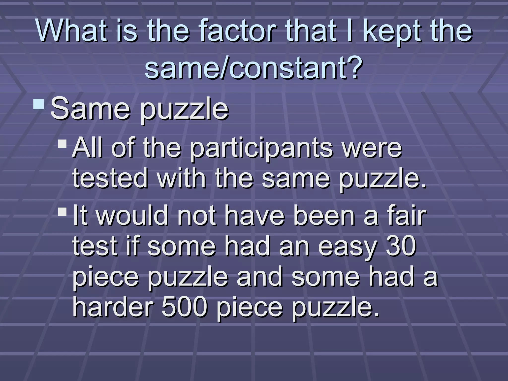 What is the factor that I kept theWhat is the factor that I kept the
same/constant?same/constant?
Same puzzleSame puzzle
All of the participants wereAll of the participants were
tested with the same puzzle.tested with the same puzzle.
It would not have been a fairIt would not have been a fair
test if some had an easy 30test if some had an easy 30
piece puzzle and some had apiece puzzle and some had a
harder 500 piece puzzle.harder 500 piece puzzle.
 
