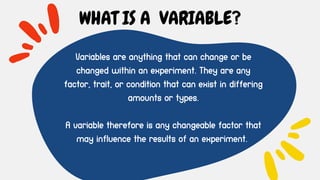 Variables are anything that can change or be
changed within an experiment. They are any
factor, trait, or condition that can exist in differing
amounts or types.
A variable therefore is any changeable factor that
may influence the results of an experiment.
WHAT IS A VARIABLE?
 