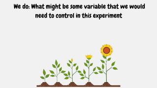 We do: What might be some variable that we would
need to control in this experiment
 