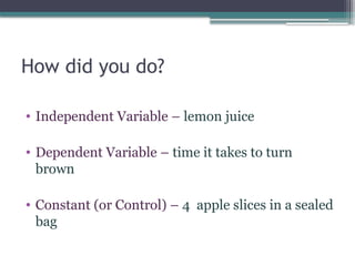 How did you do?
• Independent Variable – lemon juice
• Dependent Variable – time it takes to turn
brown
• Constant (or Control) – 4 apple slices in a sealed
bag
 
