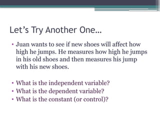 Let’s Try Another One…
• Juan wants to see if new shoes will affect how
high he jumps. He measures how high he jumps
in his old shoes and then measures his jump
with his new shoes.
• What is the independent variable?
• What is the dependent variable?
• What is the constant (or control)?
 