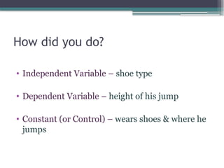 How did you do?
• Independent Variable – shoe type
• Dependent Variable – height of his jump
• Constant (or Control) – wears shoes & where he
jumps
 