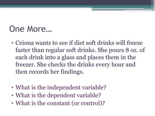 One More…
• Ceiona wants to see if diet soft drinks will freeze
faster than regular soft drinks. She pours 8 oz. of
each drink into a glass and places them in the
freezer. She checks the drinks every hour and
then records her findings.
• What is the independent variable?
• What is the dependent variable?
• What is the constant (or control)?
 