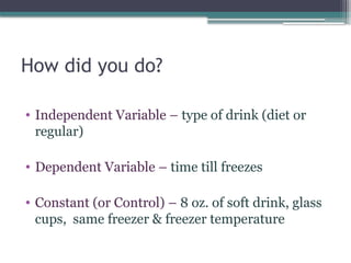 How did you do?
• Independent Variable – type of drink (diet or
regular)
• Dependent Variable – time till freezes
• Constant (or Control) – 8 oz. of soft drink, glass
cups, same freezer & freezer temperature
 