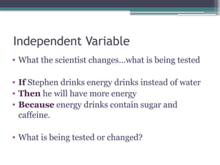 Independent Variable
• What the scientist changes…what is being tested
• If Stephen drinks energy drinks instead of water
• Then he will have more energy
• Because energy drinks contain sugar and
caffeine.
• What is being tested or changed?
 