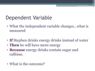 Dependent Variable
• What the independent variable changes…what is
measured
• If Stephen drinks energy drinks instead of water
• Then he will have more energy
• Because energy drinks contain sugar and
caffeine.
• What is the outcome?
 