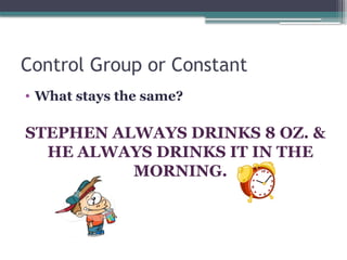 Control Group or Constant
• What stays the same?
STEPHEN ALWAYS DRINKS 8 OZ. &
HE ALWAYS DRINKS IT IN THE
MORNING.
 