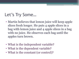 Let’s Try Some…
• Martin believes that lemon juice will keep apple
slices fresh longer. He puts 4 apple slices in a
bag with lemon juice and 4 apple slices in a bag
with no juice. He observes each bag until the
apples turn brown.
• What is the independent variable?
• What is the dependent variable?
• What is the constant (or control)?
 