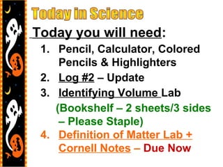 Today you will need:
1. Pencil, Calculator, Colored
Pencils & Highlighters
2. Log #2 – Update
3. Identifying Volume Lab
(Bookshelf – 2 sheets/3 sides
– Please Staple)
4. Definition of Matter Lab +
Cornell Notes – Due Now
 