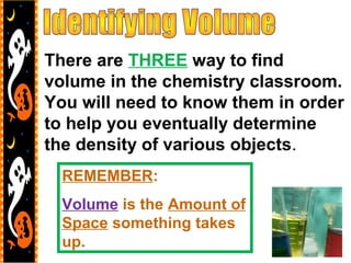 There are THREE way to find
volume in the chemistry classroom.
You will need to know them in order
to help you eventually determine
the density of various objects.
REMEMBER:
Volume is the Amount of
Space something takes
up.
 