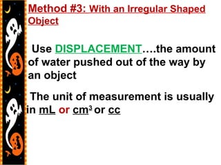 -Use DISPLACEMENT….the amount
of water pushed out of the way by
an object
-The unit of measurement is usually
in mL or cm3
or cc
Method #3: With an Irregular Shaped
Object
 