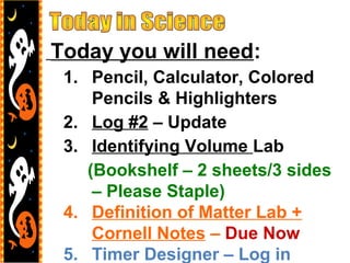 Today you will need:
1. Pencil, Calculator, Colored
Pencils & Highlighters
2. Log #2 – Update
3. Identifying Volume Lab
(Bookshelf – 2 sheets/3 sides
– Please Staple)
4. Definition of Matter Lab +
Cornell Notes – Due Now
5. Timer Designer – Log in
 