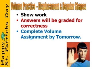 Volume Practice – Displacement & Regular Shapes Show work Answers will be graded for correctness Complete Volume Assignment by Tomorrow. 