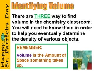Identifying Volume There are  THREE  way to find volume in the chemistry classroom. You will need to know them in order to help you eventually determine the density of various objects . REMEMBER : Volume  is the  Amount of Space  something takes up. 