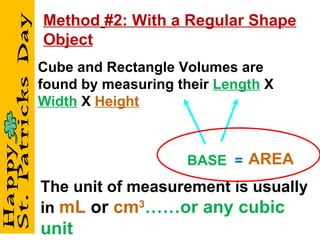 Cube and Rectangle Volumes are found by measuring their  Length   X  Width   X  Height BASE   = The unit of measurement is usually in  mL   or   cm 3 ……or any cubic unit AREA Method   #2: With a Regular Shape Object 