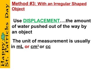 - Use   DISPLACEMENT ….the amount of water pushed out of the way by an object - The unit of measurement is usually in  mL   or   cm 3   or  cc Method #3:  With an Irregular Shaped Object 