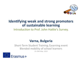 Identifying weak and strong promoters
of sustainable learning
Introduction to Prof. John Hattie's Survey.
Varna, Bulgaria
Short-Term Student Training /Learning event
Blended mobility of school learners
25-29th May 2019
 